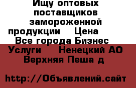 Ищу оптовых поставщиков замороженной продукции. › Цена ­ 10 - Все города Бизнес » Услуги   . Ненецкий АО,Верхняя Пеша д.